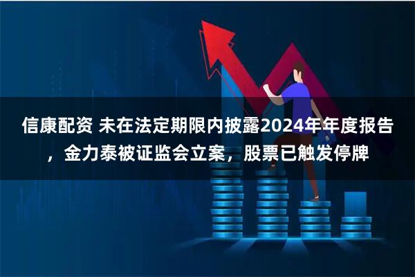 信康配资 未在法定期限内披露2024年年度报告，金力泰被证监会立案，股票已触发停牌