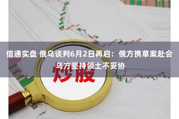 信通实盘 俄乌谈判6月2日再启：俄方携草案赴会 乌方坚持领土不妥协