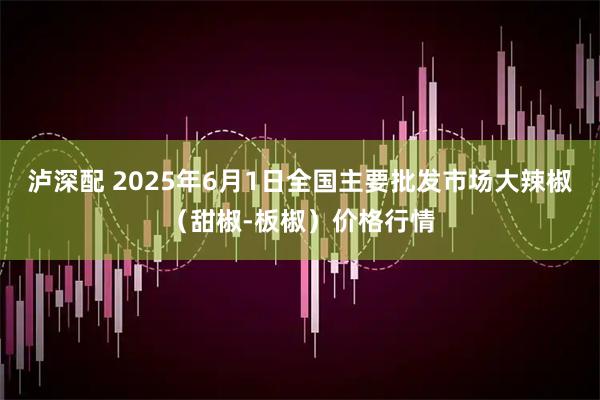 泸深配 2025年6月1日全国主要批发市场大辣椒（甜椒-板椒）价格行情