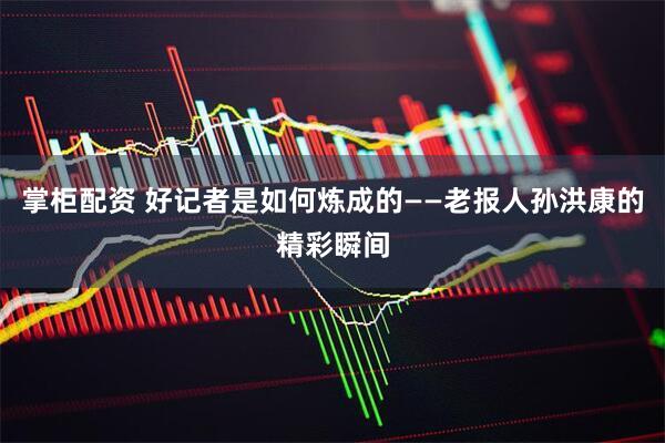 掌柜配资 好记者是如何炼成的——老报人孙洪康的精彩瞬间