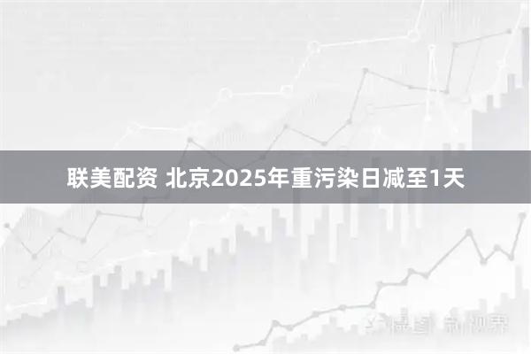 联美配资 北京2025年重污染日减至1天