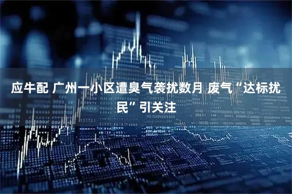 应牛配 广州一小区遭臭气袭扰数月 废气“达标扰民”引关注