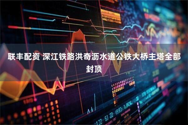 联丰配资 深江铁路洪奇沥水道公铁大桥主塔全部封顶