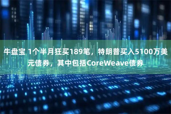牛盘宝 1个半月狂买189笔，特朗普买入5100万美元债券，其中包括CoreWeave债券