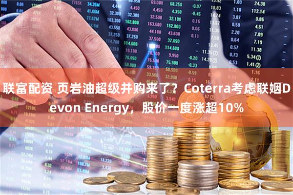 联富配资 页岩油超级并购来了？Coterra考虑联姻Devon Energy，股价一度涨超10%