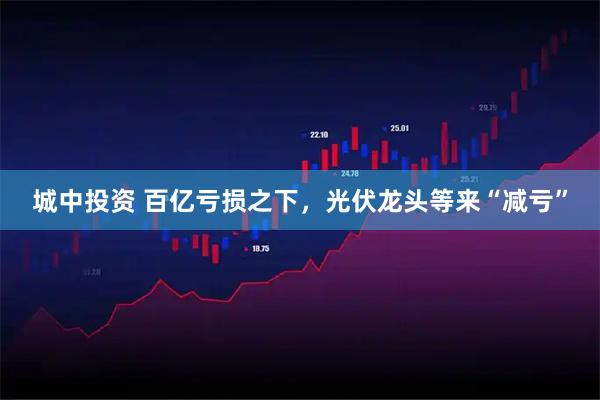 城中投资 百亿亏损之下，光伏龙头等来“减亏”