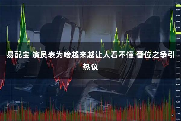 易配宝 演员表为啥越来越让人看不懂 番位之争引热议