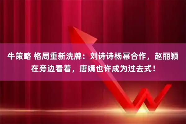 牛策略 格局重新洗牌：刘诗诗杨幂合作，赵丽颖在旁边看着，唐嫣也许成为过去式！