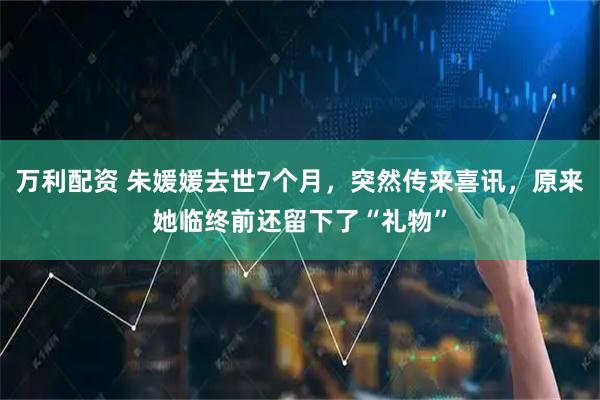 万利配资 朱媛媛去世7个月，突然传来喜讯，原来她临终前还留下了“礼物”