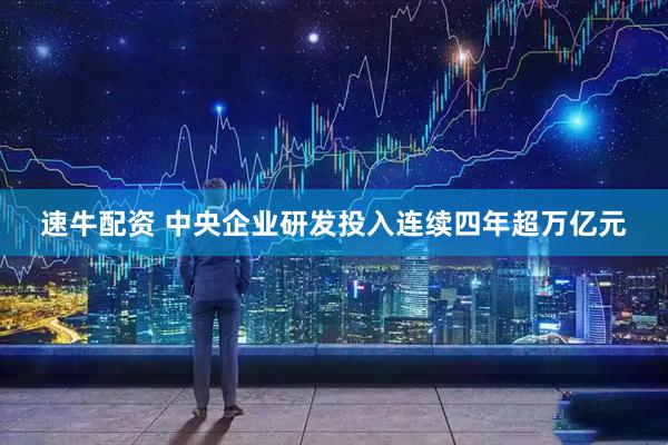 速牛配资 中央企业研发投入连续四年超万亿元