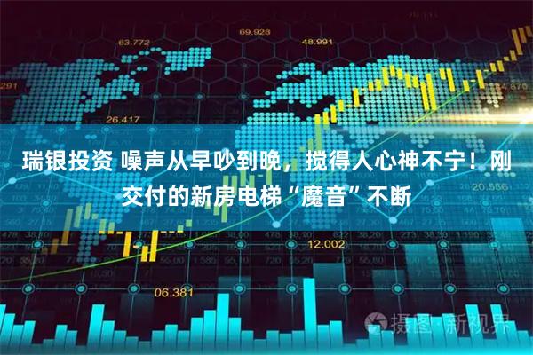 瑞银投资 噪声从早吵到晚，搅得人心神不宁！刚交付的新房电梯“魔音”不断