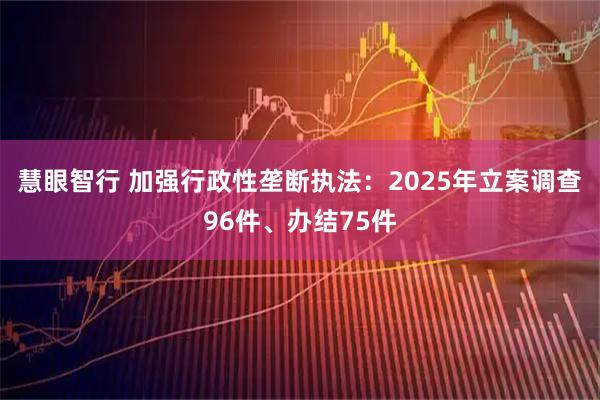 慧眼智行 加强行政性垄断执法：2025年立案调查96件、办结75件
