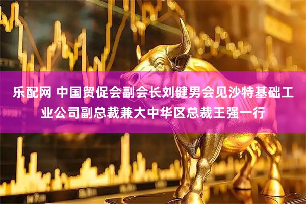 乐配网 中国贸促会副会长刘健男会见沙特基础工业公司副总裁兼大中华区总裁王强一行