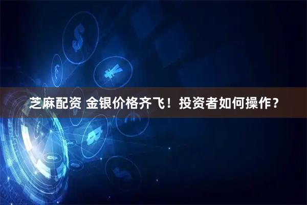 芝麻配资 金银价格齐飞！投资者如何操作？