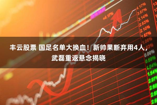 丰云股票 国足名单大换血！新帅果断弃用4人，武磊重返悬念揭晓