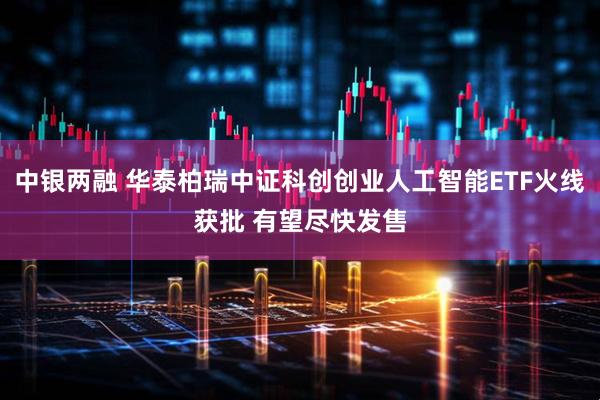 中银两融 华泰柏瑞中证科创创业人工智能ETF火线获批 有望尽快发售