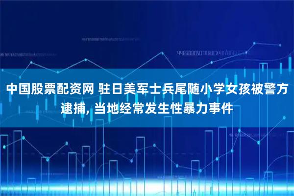 中国股票配资网 驻日美军士兵尾随小学女孩被警方逮捕, 当地经常发生性暴力事件