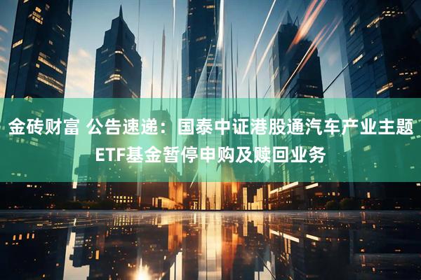 金砖财富 公告速递：国泰中证港股通汽车产业主题ETF基金暂停申购及赎回业务