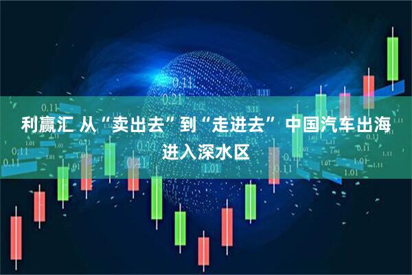 利赢汇 从“卖出去”到“走进去” 中国汽车出海进入深水区
